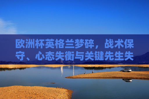 欧洲杯英格兰梦碎,战术保守、心态失衡与关键先生失灵的致命伤,欧洲杯英格兰梦碎,战术保守、心态失衡与关键先生失灵的三重致命伤