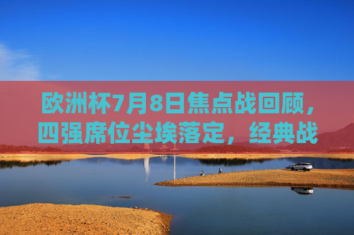 欧洲杯7月8日焦点战回顾，四强席位尘埃落定，经典战役载入史册，欧洲杯四强尘埃落定，7月8日焦点战回顾与经典战役