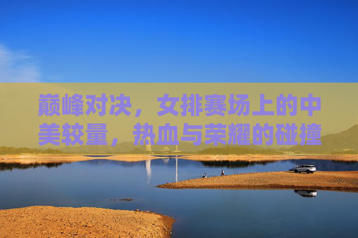 巅峰对决，女排赛场上的中美较量，热血与荣耀的碰撞，中美女排巅峰对决，热血与荣耀的碰撞