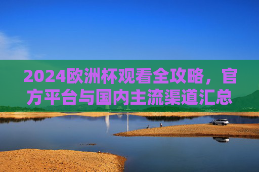 2024欧洲杯观看全攻略，官方平台与国内主流渠道汇总，2024欧洲杯观赛全攻略，官方及国内主流渠道汇总