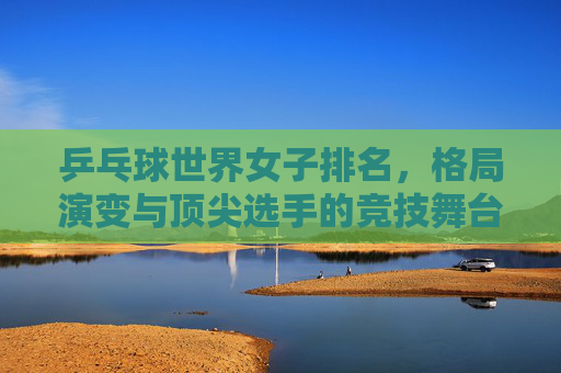 乒乓球世界女子排名,格局演变与顶尖选手的竞技舞台,乒乓球女子排名格局演变与顶尖选手竞技舞台