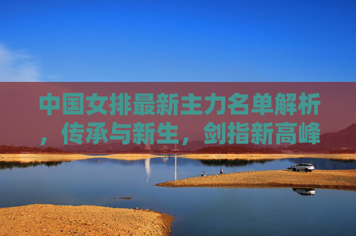 中国女排最新主力名单解析,传承与新生,剑指新高峰,中国女排传承新生,主力名单剑指新高峰