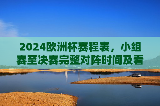 2024欧洲杯赛程表，小组赛至决赛完整对阵时间及看点解析，2024欧洲杯赛程表，小组赛至决赛完整对阵时间及看点解析