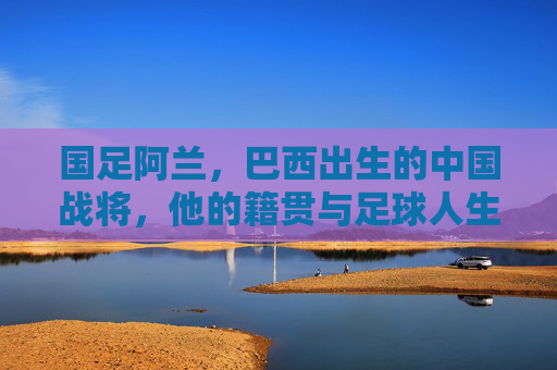 国足阿兰，巴西出生的中国战将，他的籍贯与足球人生，阿兰，巴西出生的中国战将，籍贯与足球人生
