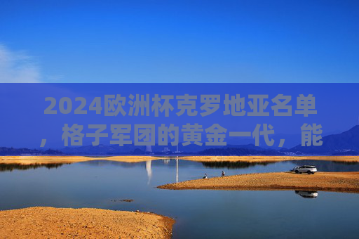 2024欧洲杯克罗地亚名单，格子军团的黄金一代，能否再创传奇？2024欧洲杯，克罗地亚黄金一代能否再创传奇？