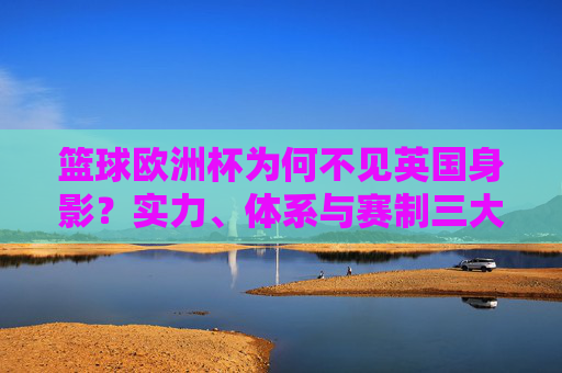 篮球欧洲杯为何不见英国身影?实力、体系与赛制三大因素解析,英国缺席篮球欧洲杯,实力、体系与赛制三大因素解析
