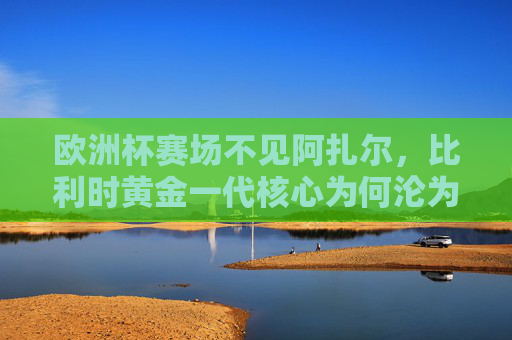 欧洲杯赛场不见阿扎尔，比利时黄金一代核心为何沦为看台常客？阿扎尔欧洲杯成看台常客，比利时黄金一代核心缘何缺席？
