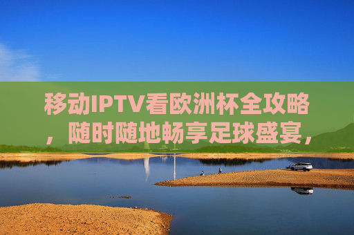 移动IPTV看欧洲杯全攻略，随时随地畅享足球盛宴，移动IPTV欧洲杯全攻略，随时随地畅享足球盛宴