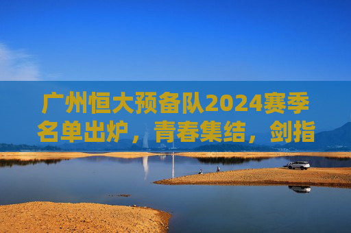 广州恒大预备队2024赛季名单出炉,青春集结,剑指未来,为一线队注入新鲜血液