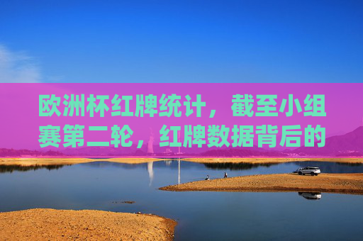 欧洲杯红牌统计,截至小组赛第二轮,红牌数据背后的激烈与争议,欧洲杯小组赛第二轮红牌统计,激烈赛场背后的争议时刻