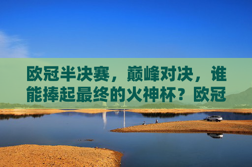 欧冠半决赛，巅峰对决，谁能捧起最终的火神杯？欧冠半决赛巅峰对决，火神杯谁与争锋？