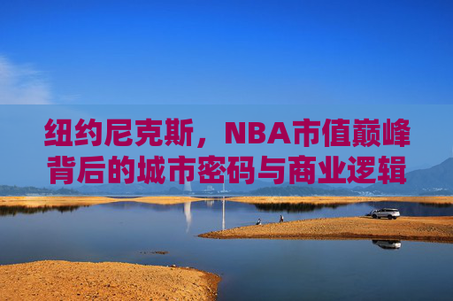 纽约尼克斯,NBA市值巅峰背后的城市密码与商业逻辑,纽约尼克斯,城市密码与商业逻辑铸就NBA市值巅峰