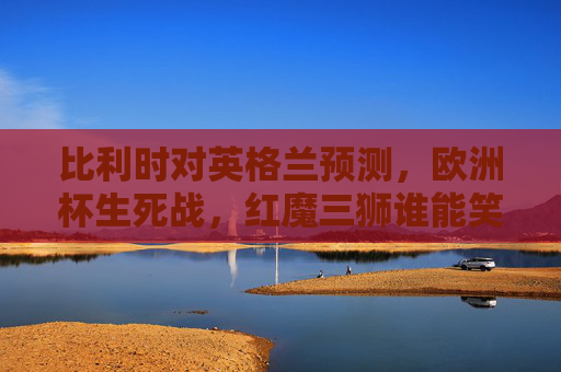 比利时对英格兰预测,欧洲杯生死战,红魔三狮谁能笑到最后?欧洲杯生死战,比利时红魔vs英格兰三狮,谁能笑到最后?