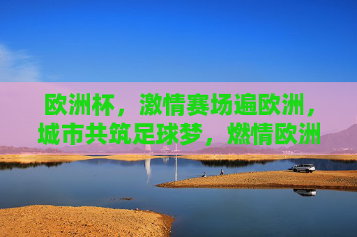 欧洲杯,激情赛场遍欧洲,城市共筑足球梦,燃情欧洲杯,全欧共筑足球梦
