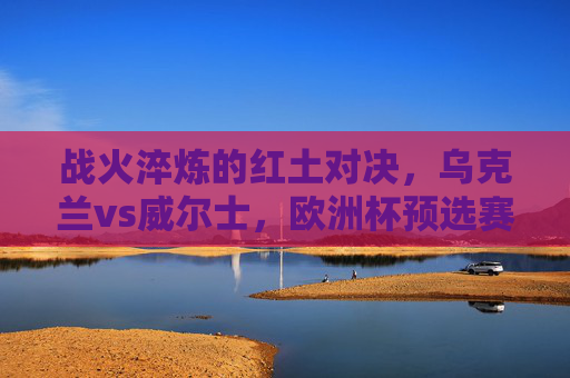 战火淬炼的红土对决，乌克兰vs威尔士，欧洲杯预选赛的荣耀与不屈，战火淬炼红土对决，乌克兰威尔士欧洲杯预选赛荣耀与不屈