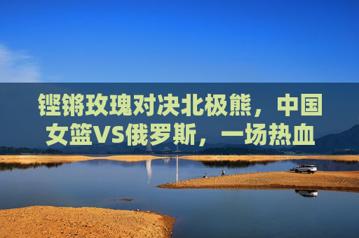铿锵玫瑰对决北极熊，中国女篮VS俄罗斯，一场热血与荣耀的篮球史诗，铿锵玫瑰对决北极熊，中国女篮VS俄罗斯热血篮球史诗