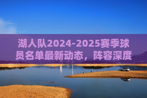 湖人队2024-2025赛季球员名单最新动态,阵容深度与潜在引援方向,湖人队2024-2025赛季,球员名单动态、阵容深度与引援方向