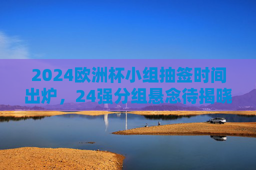2024欧洲杯小组抽签时间出炉，24强分组悬念待揭晓，2024欧洲杯小组抽签时间出炉 24强分组悬念待揭晓