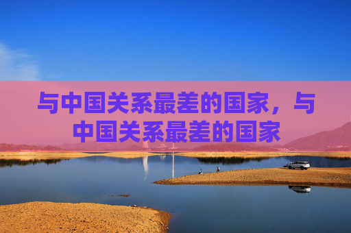 与中国关系最差的国家，与中国关系最差的国家