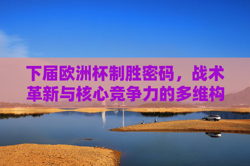 下届欧洲杯制胜密码,战术革新与核心竞争力的多维构建,多维构建制胜密码,下届欧洲杯的战术革新与核心竞争力