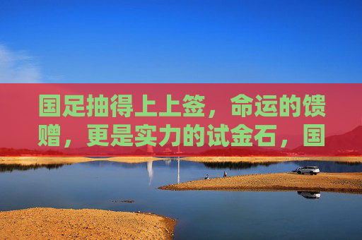 国足抽得上上签，命运的馈赠，更是实力的试金石，国足抽得上上签，命运馈赠，更是实力试金石