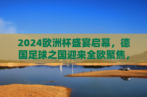 2024欧洲杯盛宴启幕，德国足球之国迎来全欧聚焦，2024欧洲杯盛宴启幕，德国足球之国全欧聚焦