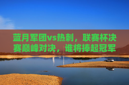 蓝月军团vs热刺，联赛杯决赛巅峰对决，谁将捧起冠军奖杯？蓝月军团vs热刺，联赛杯决赛巅峰对决，谁将问鼎？