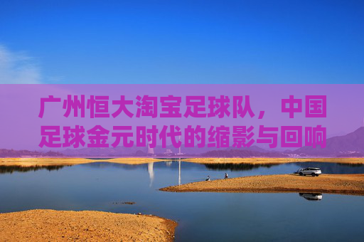广州恒大淘宝足球队,中国足球金元时代的缩影与回响,广州恒大淘宝,中国足球金元时代的缩影与回响
