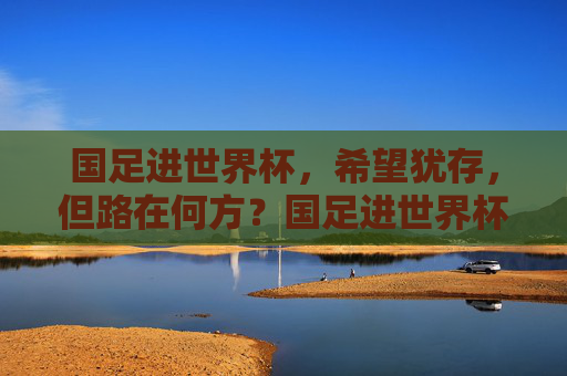 国足进世界杯，希望犹存，但路在何方？国足进世界杯希望犹存，路在何方？