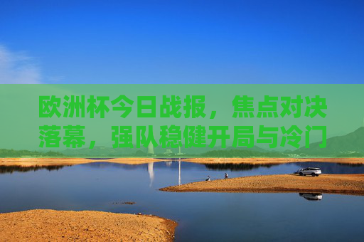 欧洲杯今日战报，焦点对决落幕，强队稳健开局与冷门惊喜交织，欧洲杯今日战报，焦点对决落幕，强队稳健开局与冷门惊喜交织