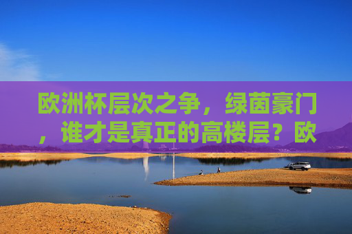 欧洲杯层次之争，绿茵豪门，谁才是真正的高楼层？欧洲杯豪门争锋，谁执绿茵高楼层？