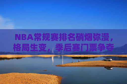 NBA常规赛排名硝烟弥漫,格局生变,季后赛门票争夺白热化,NBA常规赛排名硝烟弥漫,季后赛门票争夺白热化