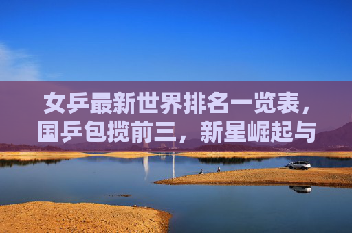 女乒最新世界排名一览表,国乒包揽前三,新星崛起与老将坚守并存,女乒最新排名,国乒包揽前三,新星崛起老将坚守