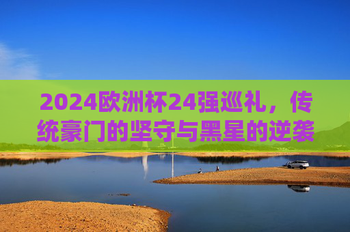 2024欧洲杯24强巡礼,传统豪门的坚守与黑星的逆袭,2024欧洲杯24强巡礼,传统豪门的坚守与黑星的逆袭