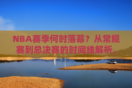 NBA赛季何时落幕?从常规赛到总决赛的时间线解析,NBA赛季落幕时间线,从常规赛到总决赛