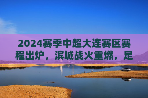 2024赛季中超大连赛区赛程出炉,滨城战火重燃,足球盛宴即将启幕,2024赛季中超大连赛区赛程出炉 滨城战火重燃