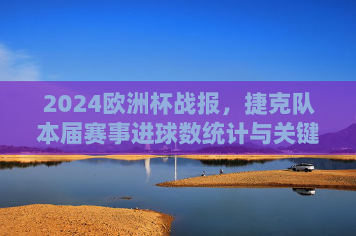 2024欧洲杯战报，捷克队本届赛事进球数统计与关键回顾，2024欧洲杯捷克队战报，进球数统计与关键回顾