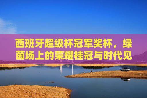 西班牙超级杯冠军奖杯,绿茵场上的荣耀桂冠与时代见证,西班牙超级杯冠军奖杯,绿茵荣耀与时代见证