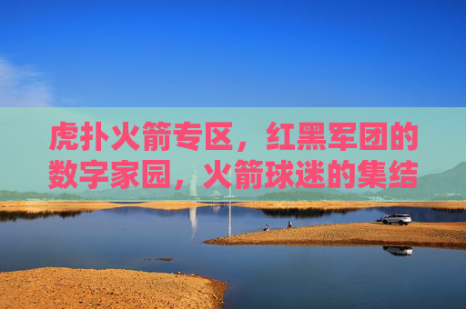 虎扑火箭专区，红黑军团的数字家园，火箭球迷的集结号，虎扑火箭专区，红黑军团数字家园