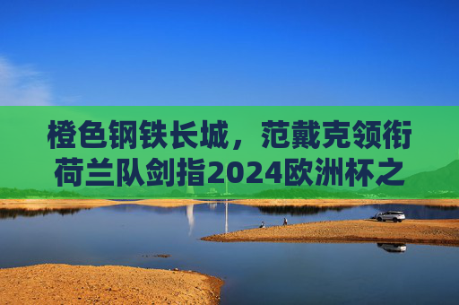 橙色钢铁长城，范戴克领衔荷兰队剑指2024欧洲杯之巅，橙色钢铁长城！范戴克领衔荷兰剑指2024欧洲杯之巅
