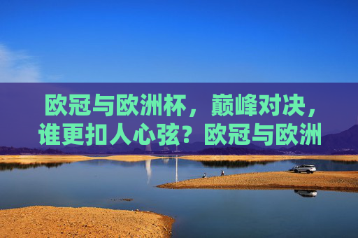 欧冠与欧洲杯，巅峰对决，谁更扣人心弦？欧冠与欧洲杯，巅峰对决，谁更扣人心弦？