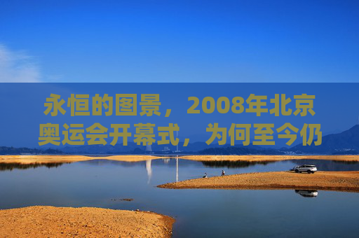 永恒的图景,2008年北京奥运会开幕式,为何至今仍是巅峰?永恒图景,2008北京奥运会开幕式为何仍是巅峰?