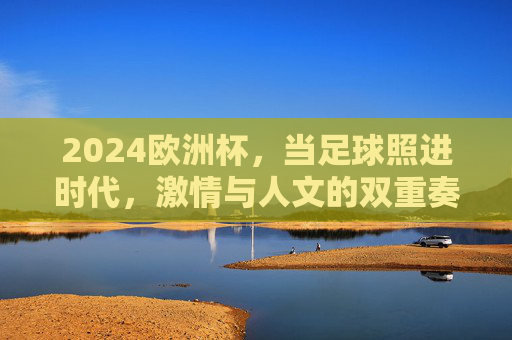 2024欧洲杯,当足球照进时代,激情与人文的双重奏,足球照进时代,2024欧洲杯激情与人文的双重奏
