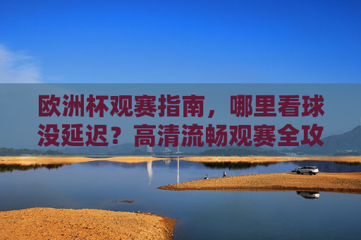 欧洲杯观赛指南，哪里看球没延迟？高清流畅观赛全攻略，欧洲杯观赛全攻略，无延迟高清流畅看球指南