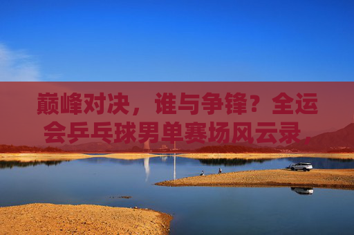 巅峰对决，谁与争锋？全运会乒乓球男单赛场风云录，全运会乒乓球男单巅峰对决风云录