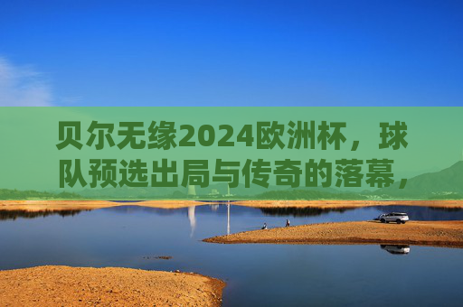 贝尔无缘2024欧洲杯,球队预选出局与传奇的落幕,贝尔无缘2024欧洲杯,预选出局与传奇落幕