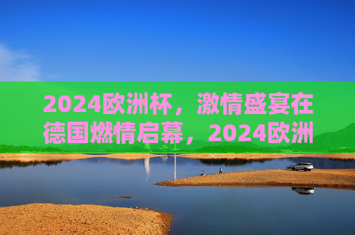 2024欧洲杯，激情盛宴在德国燃情启幕，2024欧洲杯在德国燃情启幕