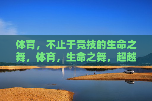 体育,不止于竞技的生命之舞,体育,生命之舞,超越竞技
