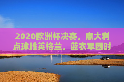 2020欧洲杯决赛，意大利点球胜英格兰，蓝衣军团时隔53年再捧杯，意大利点球胜英格兰，时隔53年再夺欧洲杯