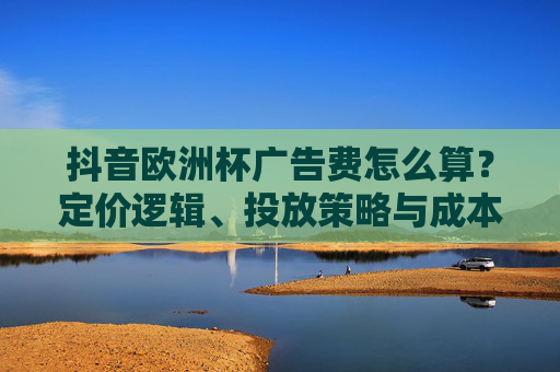 抖音欧洲杯广告费怎么算?定价逻辑、投放策略与成本解析,抖音欧洲杯广告费怎么算?定价逻辑、投放策略与成本全解析